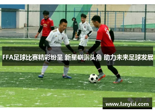 FFA足球比赛精彩纷呈 新星崭露头角 助力未来足球发展