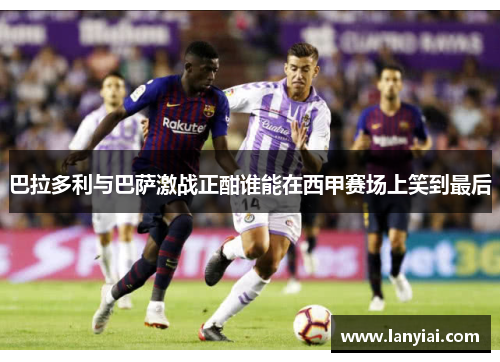 巴拉多利与巴萨激战正酣谁能在西甲赛场上笑到最后