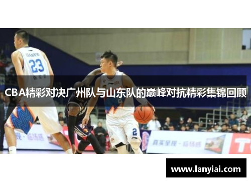 CBA精彩对决广州队与山东队的巅峰对抗精彩集锦回顾