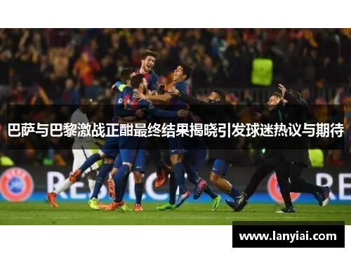 巴萨与巴黎激战正酣最终结果揭晓引发球迷热议与期待