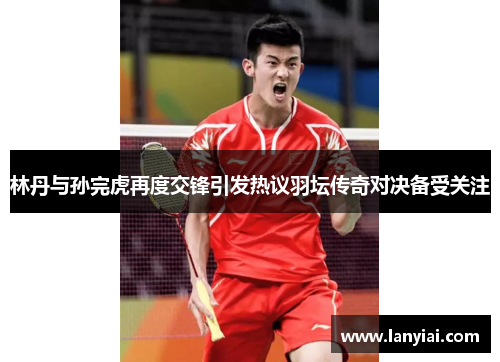 林丹与孙完虎再度交锋引发热议羽坛传奇对决备受关注